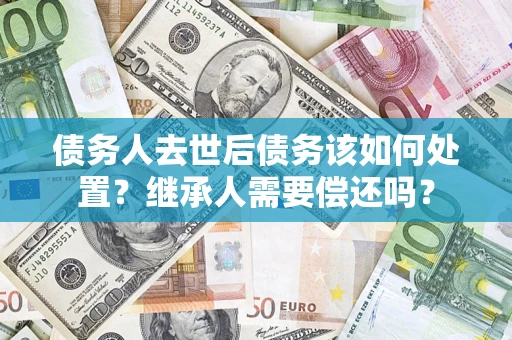 济南债务人去世后债务该如何处置？继承人需要偿还吗？